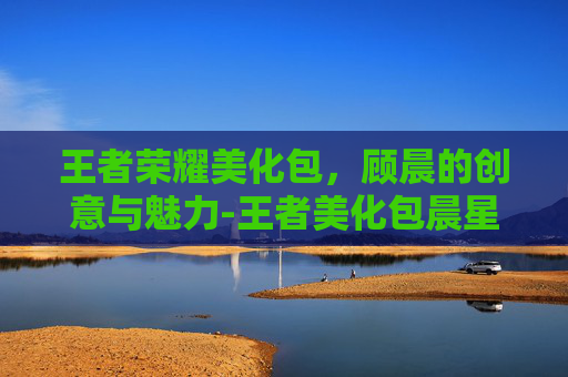 王者荣耀美化包，顾晨的创意与魅力-王者美化包晨星