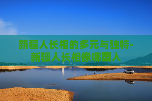 新疆人长相的多元与独特-新疆人长相像哪国人
