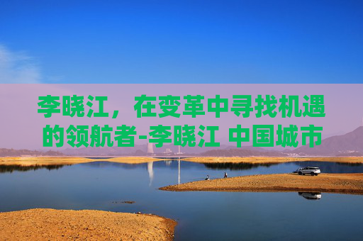 李晓江，在变革中寻找机遇的领航者-李晓江 中国城市规划设计研究院