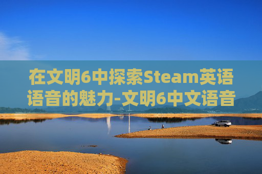 在文明6中探索Steam英语语音的魅力-文明6中文语音