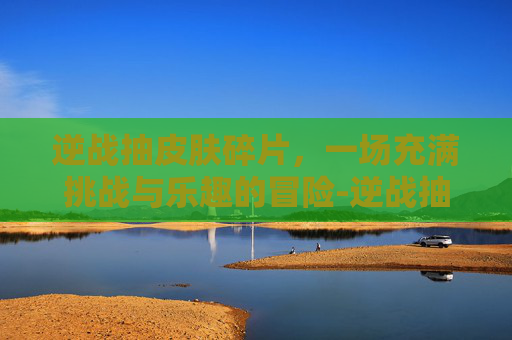 逆战抽皮肤碎片，一场充满挑战与乐趣的冒险-逆战抽皮肤碎片怎么抽