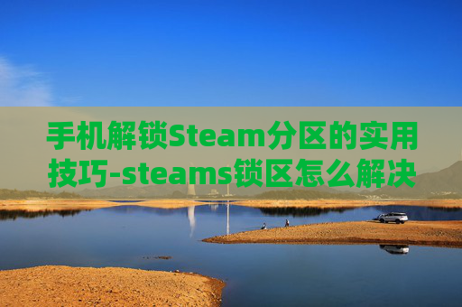 手机解锁Steam分区的实用技巧-steams锁区怎么解决