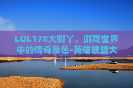 LOL178大脚丫，游戏世界中的传奇角色-英雄联盟大脚插件下载