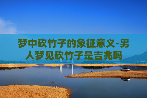 梦中砍竹子的象征意义-男人梦见砍竹子是吉兆吗