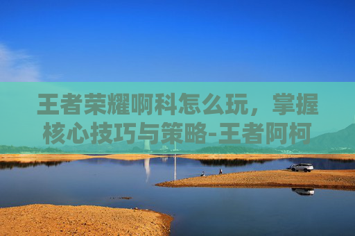 王者荣耀啊科怎么玩，掌握核心技巧与策略-王者阿柯玩法