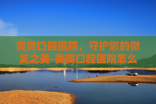 美奥口腔医院，守护您的微笑之美-美奥口腔医院怎么样
