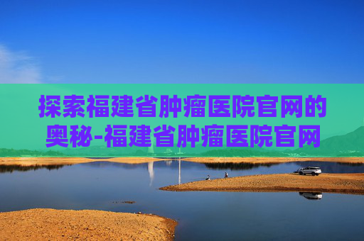 探索福建省肿瘤医院官网的奥秘-福建省肿瘤医院官网电话号码