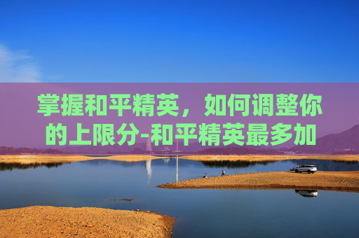 掌握和平精英，如何调整你的上限分-和平精英最多加多少分