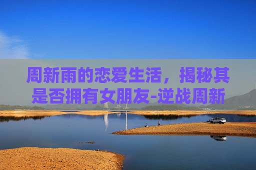 周新雨的恋爱生活，揭秘其是否拥有女朋友-逆战周新雨有女朋友吗知乎