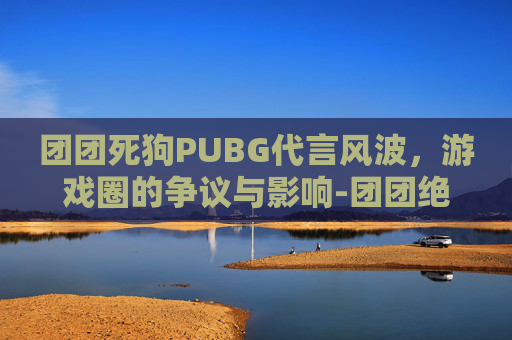 团团死狗PUBG代言风波，游戏圈的争议与影响-团团绝地