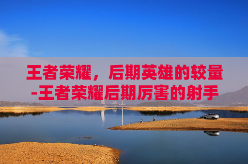 王者荣耀，后期英雄的较量-王者荣耀后期厉害的射手