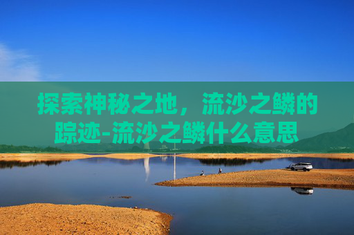 探索神秘之地，流沙之鳞的踪迹-流沙之鳞什么意思