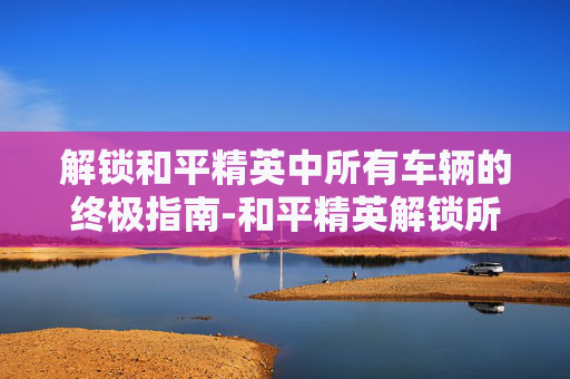 解锁和平精英中所有车辆的终极指南-和平精英解锁所有车方法图解