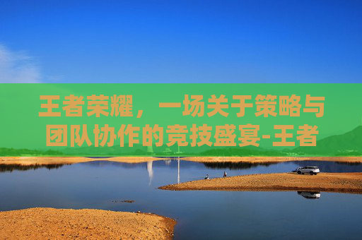 王者荣耀，一场关于策略与团队协作的竞技盛宴-王者荣耀中立资源包括哪些