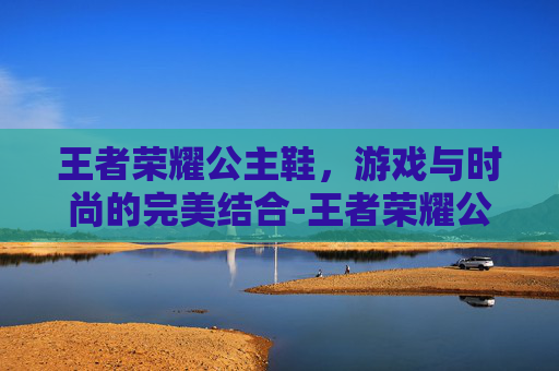 王者荣耀公主鞋，游戏与时尚的完美结合-王者荣耀公仔2016
