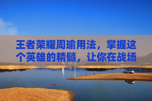 王者荣耀周瑜用法，掌握这个英雄的精髓，让你在战场上无往不利-王者荣耀周瑜用法技巧