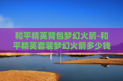 和平精英背包梦幻火箭-和平精英套装梦幻火箭多少钱能抽到