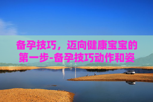 备孕技巧，迈向健康宝宝的第一步-备孕技巧动作和姿势