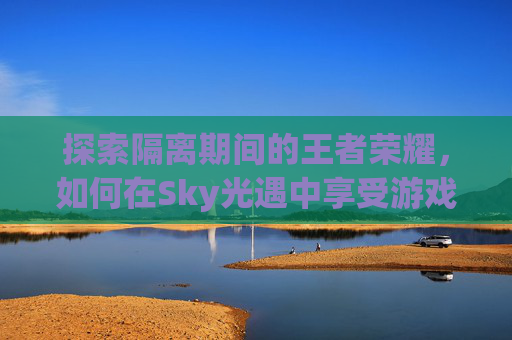 探索隔离期间的王者荣耀，如何在Sky光遇中享受游戏乐趣-