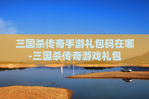 三国杀传奇手游礼包码在哪-三国杀传奇游戏礼包