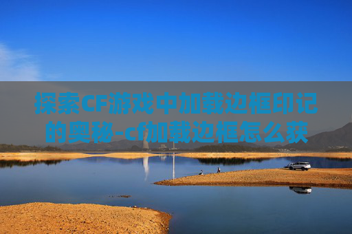 探索CF游戏中加载边框印记的奥秘-cf加载边框怎么获得
