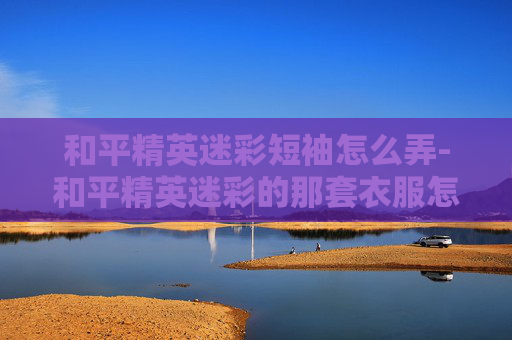 和平精英迷彩短袖怎么弄-和平精英迷彩的那套衣服怎么获得
