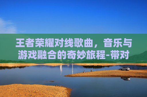 王者荣耀对线歌曲，音乐与游戏融合的奇妙旅程-带对面唱歌王者荣耀的歌曲
