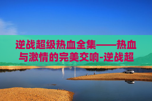 逆战超级热血全集——热血与激情的完美交响-逆战超级热血全集在哪看