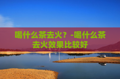 喝什么茶去火？-喝什么茶去火效果比较好