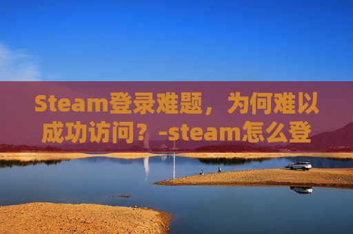 Steam登录难题，为何难以成功访问？-steam怎么登录登录不上去
