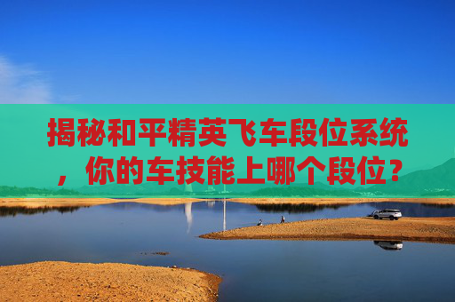 揭秘和平精英飞车段位系统，你的车技能上哪个段位？-和平精英FE赛车