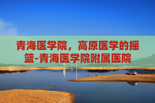 青海医学院，高原医学的摇篮-青海医学院附属医院