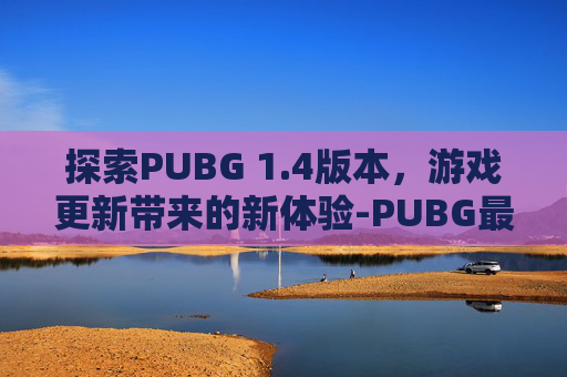 探索PUBG 1.4版本，游戏更新带来的新体验-PUBG最新款版本