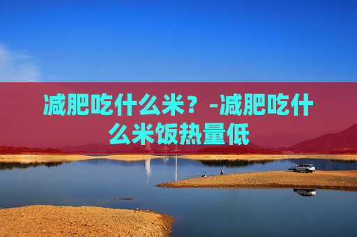 减肥吃什么米？-减肥吃什么米饭热量低