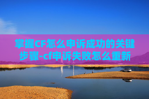 掌握CF怎么申诉成功的关键步骤-cf申诉失败怎么重新申诉一次