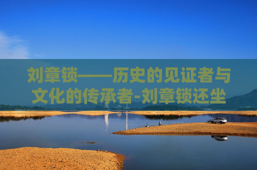 刘章锁——历史的见证者与文化的传承者-刘章锁还坐诊吗
