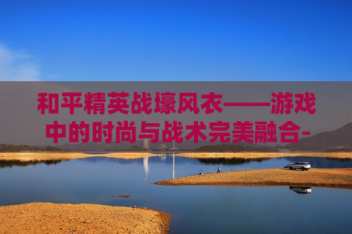 和平精英战壕风衣——游戏中的时尚与战术完美融合-和平精英战壕风衣图片