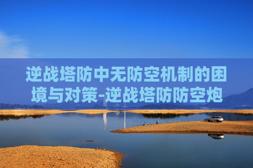 逆战塔防中无防空机制的困境与对策-逆战塔防防空炮怎么解锁