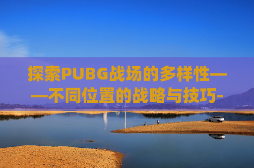 探索PUBG战场的多样性——不同位置的战略与技巧-pubg位置介绍