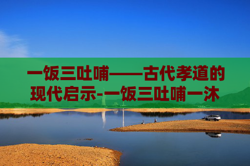 一饭三吐哺——古代孝道的现代启示-一饭三吐哺一沐三握发的典故最早源于