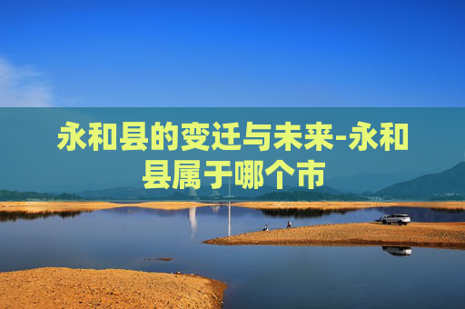 永和县的变迁与未来-永和县属于哪个市