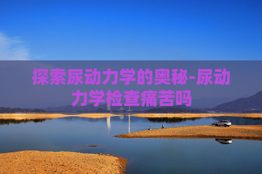 探索尿动力学的奥秘-尿动力学检查痛苦吗