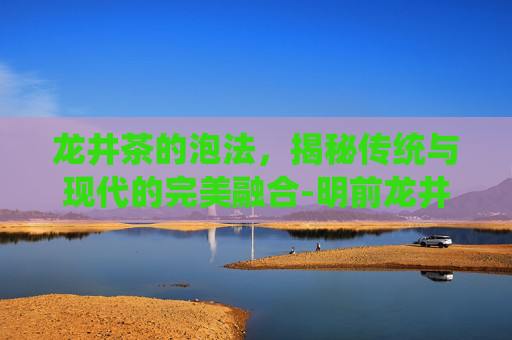 龙井茶的泡法，揭秘传统与现代的完美融合-明前龙井怎么泡