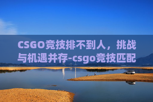 CSGO竞技排不到人，挑战与机遇并存-csgo竞技匹配不到人怎么办