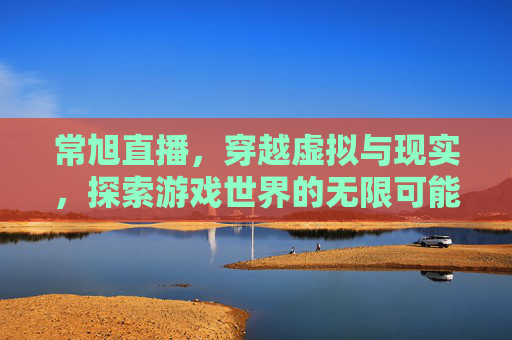 常旭直播，穿越虚拟与现实，探索游戏世界的无限可能-cf常旭直播间