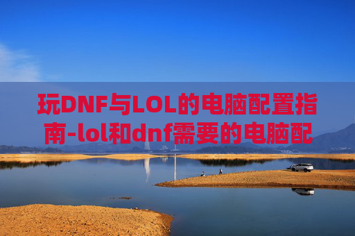 玩DNF与LOL的电脑配置指南-lol和dnf需要的电脑配置