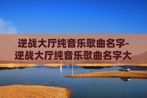 逆战大厅纯音乐歌曲名字-逆战大厅纯音乐歌曲名字大全