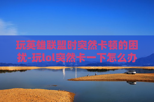 玩英雄联盟时突然卡顿的困扰-玩lol突然卡一下怎么办