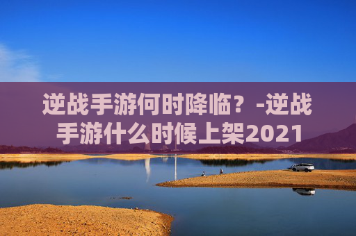 逆战手游何时降临？-逆战手游什么时候上架2021