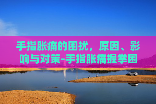 手指胀痛的困扰，原因、影响与对策-手指胀痛握拳困难